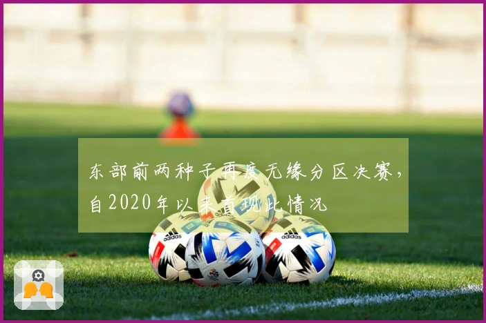 东部前两种子再度无缘分区决赛，自2020年以来首现此情况
