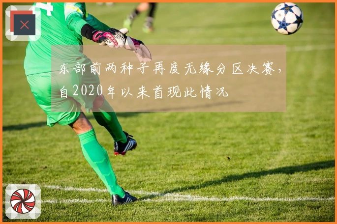 东部前两种子再度无缘分区决赛，自2020年以来首现此情况