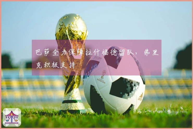巴萨全力保障拉什福德留队，弗里克积极支持