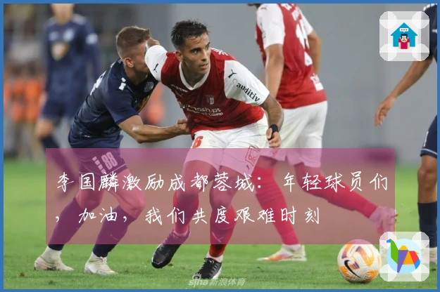 李国麟激励成都蓉城：年轻球员们，加油，我们共度艰难时刻