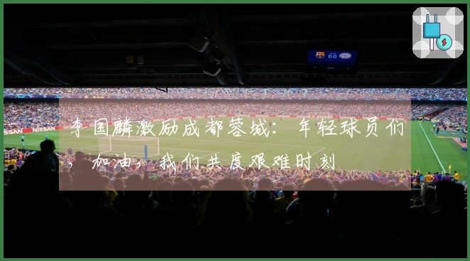 李国麟激励成都蓉城：年轻球员们，加油，我们共度艰难时刻