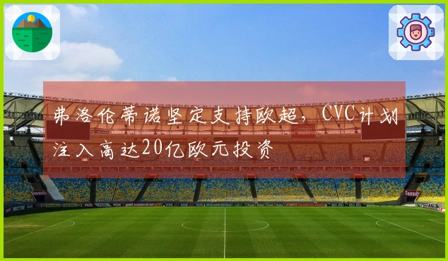 弗洛伦蒂诺坚定支持欧超，CVC计划注入高达20亿欧元投资